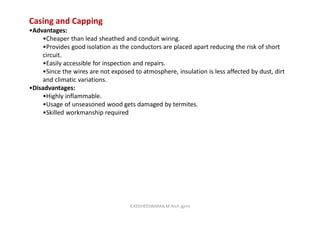 Casing and Capping
•Advantages:
•Cheaper than lead sheathed and conduit wiring.
•Provides good isolation as the conductors are placed apart reducing the risk of short
circuit.
•Easily accessible for inspection and repairs.
•Since the wires are not exposed to atmosphere, insulation is less affected by dust, dirt
and climatic variations.
•Disadvantages:
•Highly inflammable.
•Usage of unseasoned wood gets damaged by termites.
•Skilled workmanship required
K.KEDHEESWARAN M.Arch (gen)
 
