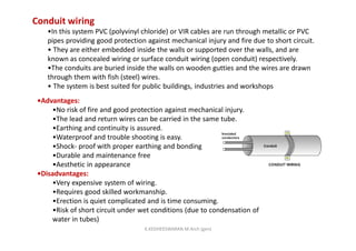 Conduit wiring
•In this system PVC (polyvinyl chloride) or VIR cables are run through metallic or PVC
pipes providing good protection against mechanical injury and fire due to short circuit.
• They are either embedded inside the walls or supported over the walls, and are
known as concealed wiring or surface conduit wiring (open conduit) respectively.
•The conduits are buried inside the walls on wooden gutties and the wires are drawn
through them with fish (steel) wires.
• The system is best suited for public buildings, industries and workshops
•Advantages:
•No risk of fire and good protection against mechanical injury.
•The lead and return wires can be carried in the same tube.
•Earthing and continuity is assured.
•Waterproof and trouble shooting is easy.
•Shock- proof with proper earthing and bonding
•Durable and maintenance free
•Aesthetic in appearance
•Disadvantages:
•Very expensive system of wiring.
•Requires good skilled workmanship.
•Erection is quiet complicated and is time consuming.
•Risk of short circuit under wet conditions (due to condensation of
water in tubes)
K.KEDHEESWARAN M.Arch (gen)
 