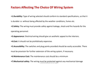 Factors Affecting The Choice Of Wiring System
•1.Durability: Type of wiring selected should conform to standard specifications, so that it
is durable i.e. without being affected by the weather conditions, fumes etc.
•2.Safety: The wiring must provide safety against leakage, shock and fire hazards for the
operating personnel.
•3.Appearance: Electrical wiring should give an aesthetic appeal to the interiors.
•4.Cost: It should not be prohibitively expensive.
•5.Accessibility: The switches and plug points provided should be easily accessible. There
must be provision for further extension of the wiring system, if necessary.
•6.Maintenance Cost: The maintenance cost should be a minimum
•7.Mechanical safety: The wiring must be protected against any mechanical damage
K.KEDHEESWARAN M.Arch (gen)
 