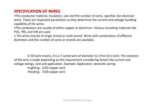 SPECIFICATION OF WIRES
•The conductor material, insulation, size and the number of cores, specifies the electrical
wires. These are important parameters as they determine the current and voltage handling
capability of the wires.
•The conductors are usually of either copper or aluminum. Various insulating materials like
PVC, TRS, and VIR are used.
• The wires may be of single strand or multi strand. Wires with combination of different
diameters and the number of cores or strands are available.
A 7/0 wire means, it is a 7-cored wire of diameter 12.7mm (0.5 inch). The selection
of the wire is made depending on the requirement considering factors like current and
voltage ratings, cost and application. Example: Application: domestic wiring
•Lighting - 3/20 copper wire
•Heating - 7/20 copper wire
K.KEDHEESWARAN M.Arch (gen)
 