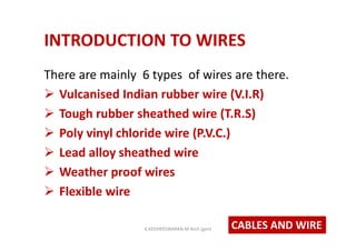 INTRODUCTION TO WIRES
There are mainly 6 types of wires are there.
 Vulcanised Indian rubber wire (V.I.R)
 Tough rubber sheathed wire (T.R.S)
 Poly vinyl chloride wire (P.V.C.)
 Lead alloy sheathed wire
 Weather proof wires
 Flexible wire
CABLES AND WIREK.KEDHEESWARAN M.Arch (gen)
 