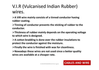 V.I.R (Vulcanised Indian Rubber)
wires.
A VIR wire mainly consists of a tinned conductor having
rubber coating.
Tinning of conductor prevents the sticking of rubber to the
conductor.
Thickness of rubber mainly depends on the operating voltage
to which wire is designed.
A cotton bradding is done over the rubber insulations to
protect the conductor against the moisture.
Finally the wire is finished with wax for cleanliness.
Nowadays these wires are not used since a better quality
wires are available at a cheaper rate.
CABLES AND WIREK.KEDHEESWARAN M.Arch (gen)
 