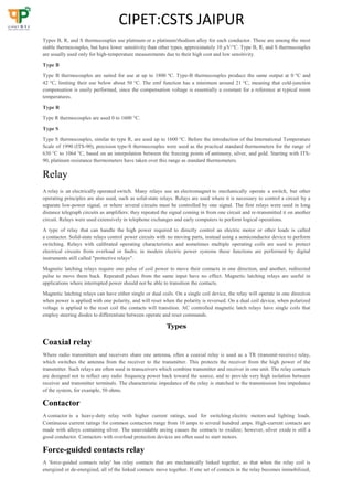 CIPET:CSTS JAIPUR
Types B, R, and S thermocouples use platinum or a platinum/rhodium alloy for each conductor. These are among the most
stable thermocouples, but have lower sensitivity than other types, approximately 10 µV/°C. Type B, R, and S thermocouples
are usually used only for high-temperature measurements due to their high cost and low sensitivity.
Type B
Type B thermocouples are suited for use at up to 1800 °C. Type-B thermocouples produce the same output at 0 °C and
42 °C, limiting their use below about 50 °C. The emf function has a minimum around 21 °C, meaning that cold-junction
compensation is easily performed, since the compensation voltage is essentially a constant for a reference at typical room
temperatures.
Type R
Type R thermocouples are used 0 to 1600 °C.
Type S
Type S thermocouples, similar to type R, are used up to 1600 °C. Before the introduction of the International Temperature
Scale of 1990 (ITS-90), precision type-S thermocouples were used as the practical standard thermometers for the range of
630 °C to 1064 °C, based on an interpolation between the freezing points of antimony, silver, and gold. Starting with ITS-
90, platinum resistance thermometers have taken over this range as standard thermometers.
Relay
A relay is an electrically operated switch. Many relays use an electromagnet to mechanically operate a switch, but other
operating principles are also used, such as solid-state relays. Relays are used where it is necessary to control a circuit by a
separate low-power signal, or where several circuits must be controlled by one signal. The first relays were used in long
distance telegraph circuits as amplifiers: they repeated the signal coming in from one circuit and re-transmitted it on another
circuit. Relays were used extensively in telephone exchanges and early computers to perform logical operations.
A type of relay that can handle the high power required to directly control an electric motor or other loads is called
a contactor. Solid-state relays control power circuits with no moving parts, instead using a semiconductor device to perform
switching. Relays with calibrated operating characteristics and sometimes multiple operating coils are used to protect
electrical circuits from overload or faults; in modern electric power systems these functions are performed by digital
instruments still called "protective relays".
Magnetic latching relays require one pulse of coil power to move their contacts in one direction, and another, redirected
pulse to move them back. Repeated pulses from the same input have no effect. Magnetic latching relays are useful in
applications where interrupted power should not be able to transition the contacts.
Magnetic latching relays can have either single or dual coils. On a single coil device, the relay will operate in one direction
when power is applied with one polarity, and will reset when the polarity is reversed. On a dual coil device, when polarized
voltage is applied to the reset coil the contacts will transition. AC controlled magnetic latch relays have single coils that
employ steering diodes to differentiate between operate and reset commands.
Types
Coaxial relay
Where radio transmitters and receivers share one antenna, often a coaxial relay is used as a TR (transmit-receive) relay,
which switches the antenna from the receiver to the transmitter. This protects the receiver from the high power of the
transmitter. Such relays are often used in transceivers which combine transmitter and receiver in one unit. The relay contacts
are designed not to reflect any radio frequency power back toward the source, and to provide very high isolation between
receiver and transmitter terminals. The characteristic impedance of the relay is matched to the transmission line impedance
of the system, for example, 50 ohms.
Contactor
A contactor is a heavy-duty relay with higher current ratings, used for switching electric motors and lighting loads.
Continuous current ratings for common contactors range from 10 amps to several hundred amps. High-current contacts are
made with alloys containing silver. The unavoidable arcing causes the contacts to oxidize; however, silver oxide is still a
good conductor. Contactors with overload protection devices are often used to start motors.
Force-guided contacts relay
A 'force-guided contacts relay' has relay contacts that are mechanically linked together, so that when the relay coil is
energized or de-energized, all of the linked contacts move together. If one set of contacts in the relay becomes immobilized,
 