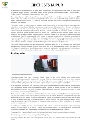 CIPET:CSTS JAIPUR
no other contact of the same relay will be able to move. The function of force-guided contacts is to enable the safety circuit
to check the status of the relay. Force-guided contacts are also known as "positive-guided contacts", "captive contacts",
"locked contacts", "mechanically linked contacts", or "safety relays".
These safety relays have to follow design rules and manufacturing rules that are defined in one main machinery standard EN
50205 : Relays with forcibly guided (mechanically linked) contacts. These rules for the safety design are the one that are
defined in type B standards such as EN 13849-2 as Basic safety principles and Well-tried safety principles for machinery
that applies to all machines.
Force-guided contacts by themselves can not guarantee that all contacts are in the same state, however they do guarantee,
subject to no gross mechanical fault, that no contacts are in opposite states. Otherwise, a relay with several normally open
(NO) contacts may stick when energised, with some contacts closed and others still slightly open, due to mechanical
tolerances. Similarly, a relay with several normally closed (NC) contacts may stick to the unenergised position, so that when
energised, the circuit through one set of contacts is broken, with a marginal gap, while the other remains closed. By
introducing both NO and NC contacts, or more commonly, changeover contacts, on the same relay, it then becomes possible
to guarantee that if any NC contact is closed, all NO contacts are open, and conversely, if any NO contact is closed, all NC
contacts are open. It is not possible to reliably ensure that any particular contact is closed, except by potentially intrusive and
safety-degrading sensing of its circuit conditions, however in safety systems it is usually the NO state that is most important,
and as explained above, this is reliably verifiable by detecting the closure of a contact of opposite sense.
Force-guided contact relays are made with different main contact sets, either NO, NC or changeover, and one or more
auxiliary contact sets, often of reduced current or voltage rating, used for the monitoring system. Contacts may be all NO, all
NC, changeover, or a mixture of these, for the monitoring contacts, so that the safety system designer can select the correct
configuration for the particular application. Safety relays are used as part of an engineered safety system.
Latching relay
Latching relay with permanent magnet
A latching relay (also called "latch", "impulse", "bistable", "keep", or "stay" relays) maintains either contact position
indefinitely without power applied to the coil. The advantage is that one coil consumes power only for an instant while the
relay is being switched, and the relay contacts retain this setting across a power outage. A latching relay allows remote
control of building lighting without the hum that may be produced from a continuously (AC) energized coil.
In one mechanism, two opposing coils with an over-center spring or permanent magnet hold the contacts in position after the
coil is de-energized. A pulse to one coil turns the relay on and a pulse to the opposite coil turns the relay off. This type is
widely used where control is from simple switches or single-ended outputs of a control system, and such relays are found
in avionics and numerous industrial applications.
Another latching type has a remanent core that retains the contacts in the operated position by the remanent magnetism in the
core. This type requires a current pulse of opposite polarity to release the contacts. A variation uses a permanent magnet that
produces part of the force required to close the contact; the coil supplies sufficient force to move the contact open or closed
by aiding or opposing the field of the permanent magnet. A polarity controlled relay needs changeover switches or an H
bridge drive circuit to control it. The relay may be less expensive than other types, but this is partly offset by the increased
costs in the external circuit.
In another type, a ratchet relay has a ratchet mechanism that holds the contacts closed after the coil is momentarily
energized. A second impulse, in the same or a separate coil, releases the contacts. This type may be found in certain cars,
for headlamp dipping and other functions where alternating operation on each switch actuation is needed.
A stepping relay is a specialized kind of multi-way latching relay designed for early automatic telephone exchanges.
An earth leakage circuit breaker includes a specialized latching relay.
Very early computers often stored bits in a magnetically latching relay, such as ferreed or the later remreed in the 1ESS
switch.
 