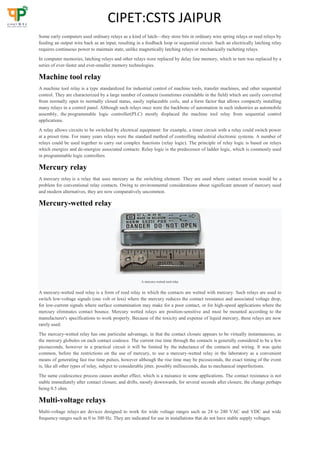 CIPET:CSTS JAIPUR
Some early computers used ordinary relays as a kind of latch—they store bits in ordinary wire spring relays or reed relays by
feeding an output wire back as an input, resulting in a feedback loop or sequential circuit. Such an electrically latching relay
requires continuous power to maintain state, unlike magnetically latching relays or mechanically racheting relays.
In computer memories, latching relays and other relays were replaced by delay line memory, which in turn was replaced by a
series of ever-faster and ever-smaller memory technologies.
Machine tool relay
A machine tool relay is a type standardized for industrial control of machine tools, transfer machines, and other sequential
control. They are characterized by a large number of contacts (sometimes extendable in the field) which are easily converted
from normally open to normally closed status, easily replaceable coils, and a form factor that allows compactly installing
many relays in a control panel. Although such relays once were the backbone of automation in such industries as automobile
assembly, the programmable logic controller(PLC) mostly displaced the machine tool relay from sequential control
applications.
A relay allows circuits to be switched by electrical equipment: for example, a timer circuit with a relay could switch power
at a preset time. For many years relays were the standard method of controlling industrial electronic systems. A number of
relays could be used together to carry out complex functions (relay logic). The principle of relay logic is based on relays
which energize and de-energize associated contacts. Relay logic is the predecessor of ladder logic, which is commonly used
in programmable logic controllers.
Mercury relay
A mercury relay is a relay that uses mercury as the switching element. They are used where contact erosion would be a
problem for conventional relay contacts. Owing to environmental considerations about significant amount of mercury used
and modern alternatives, they are now comparatively uncommon.
Mercury-wetted relay
A mercury-wetted reed relay
A mercury-wetted reed relay is a form of reed relay in which the contacts are wetted with mercury. Such relays are used to
switch low-voltage signals (one volt or less) where the mercury reduces the contact resistance and associated voltage drop,
for low-current signals where surface contamination may make for a poor contact, or for high-speed applications where the
mercury eliminates contact bounce. Mercury wetted relays are position-sensitive and must be mounted according to the
manufacturer's specifications to work properly. Because of the toxicity and expense of liquid mercury, these relays are now
rarely used.
The mercury-wetted relay has one particular advantage, in that the contact closure appears to be virtually instantaneous, as
the mercury globules on each contact coalesce. The current rise time through the contacts is generally considered to be a few
picoseconds, however in a practical circuit it will be limited by the inductance of the contacts and wiring. It was quite
common, before the restrictions on the use of mercury, to use a mercury-wetted relay in the laboratory as a convenient
means of generating fast rise time pulses, however although the rise time may be picoseconds, the exact timing of the event
is, like all other types of relay, subject to considerable jitter, possibly milliseconds, due to mechanical imperfections.
The same coalescence process causes another effect, which is a nuisance in some applications. The contact resistance is not
stable immediately after contact closure, and drifts, mostly downwards, for several seconds after closure, the change perhaps
being 0.5 ohm.
Multi-voltage relays
Multi-voltage relays are devices designed to work for wide voltage ranges such as 24 to 240 VAC and VDC and wide
frequency ranges such as 0 to 300 Hz. They are indicated for use in installations that do not have stable supply voltages.
 