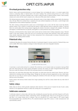 CIPET:CSTS JAIPUR
Overload protection relay
Electric motors need overcurrent protection to prevent damage from over-loading the motor, or to protect against short
circuits in connecting cables or internal faults in the motor windings. The overload sensing devices are a form of heat
operated relay where a coil heats a bimetallic strip, or where a solder pot melts, to operate auxiliary contacts. These auxiliary
contacts are in series with the motor's contactor coil, so they turn off the motor when it overheats.
This thermal protection operates relatively slowly allowing the motor to draw higher starting currents before the protection
relay will trip. Where the overload relay is exposed to the same ambient temperature as the motor, a useful though crude
compensation for motor ambient temperature is provided.
The other common overload protection system uses an electromagnet coil in series with the motor circuit that directly
operates contacts. This is similar to a control relay but requires a rather high fault current to operate the contacts. To prevent
short over current spikes from causing nuisance triggering the armature movement is damped with a dashpot. The thermal
and magnetic overload detections are typically used together in a motor protection relay.[citation needed]
Electronic overload protection relays measure motor current and can estimate motor winding temperature using a "thermal
model" of the motor armature system that can be set to provide more accurate motor protection. Some motor protection
relays include temperature detector inputs for direct measurement from a thermocouple or resistance thermometer sensor
embedded in the winding.[citation needed]
Polarized relay
A polarized relay places the armature between the poles of a permanent magnet to increase sensitivity. Polarized relays were
used in middle 20th Century telephone exchanges to detect faint pulses and correct telegraphic distortion.
Reed relay
Top, middle: reed switches, bottom: reed relay
A reed relay is a reed switch enclosed in a solenoid. The switch has a set of contacts inside an evacuated or inert gas-filled
glass tube which protects the contacts against atmospheric corrosion; the contacts are made of magneticmaterial that makes
them move under the influence of the field of the enclosing solenoid or an external magnet.
Reed relays can switch faster than larger relays and require very little power from the control circuit. However, they have
relatively low switching current and voltage ratings. Though rare, the reeds can become magnetized over time, which makes
them stick 'on' even when no current is present; changing the orientation of the reeds with respect to the solenoid's magnetic
field can resolve this problem.
Sealed contacts with mercury-wetted contacts have longer operating lives and less contact chatter than any other kind of
relay.[21]
Safety relays
Safety relays are devices which generally implement safety functions. In the event of a hazard, the task of such a safety
function is to use appropriate measures to reduce the existing risk to an acceptable level.
Solid-state contactor
A solid-state contactor is a heavy-duty solid state relay, including the necessary heat sink, used where frequent on-off cycles
are required, such as with electric heaters, small electric motors, and lighting loads. There are no moving parts to wear out
and there is no contact bounce due to vibration. They are activated by AC control signals or DC control signals
from programmable logic controllers (PLCs), PCs, transistor-transistor logic (TTL) sources, or other microprocessor and
microcontroller controls.
 