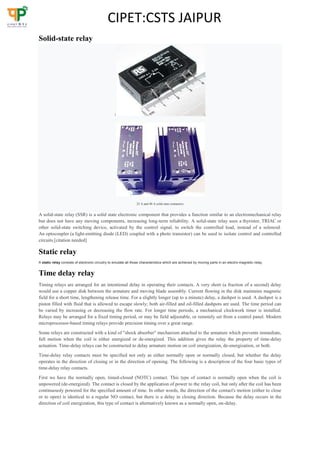 CIPET:CSTS JAIPUR
Solid-state relay

25 A and 40 A solid state contactors
A solid-state relay (SSR) is a solid state electronic component that provides a function similar to an electromechanical relay
but does not have any moving components, increasing long-term reliability. A solid-state relay uses a thyristor, TRIAC or
other solid-state switching device, activated by the control signal, to switch the controlled load, instead of a solenoid.
An optocoupler (a light-emitting diode (LED) coupled with a photo transistor) can be used to isolate control and controlled
circuits.[citation needed]
Static relay
A static relay consists of electronic circuitry to emulate all those characteristics which are achieved by moving parts in an electro-magnetic relay.
Time delay relay
Timing relays are arranged for an intentional delay in operating their contacts. A very short (a fraction of a second) delay
would use a copper disk between the armature and moving blade assembly. Current flowing in the disk maintains magnetic
field for a short time, lengthening release time. For a slightly longer (up to a minute) delay, a dashpot is used. A dashpot is a
piston filled with fluid that is allowed to escape slowly; both air-filled and oil-filled dashpots are used. The time period can
be varied by increasing or decreasing the flow rate. For longer time periods, a mechanical clockwork timer is installed.
Relays may be arranged for a fixed timing period, or may be field adjustable, or remotely set from a control panel. Modern
microprocessor-based timing relays provide precision timing over a great range.
Some relays are constructed with a kind of "shock absorber" mechanism attached to the armature which prevents immediate,
full motion when the coil is either energized or de-energized. This addition gives the relay the property of time-delay
actuation. Time-delay relays can be constructed to delay armature motion on coil energization, de-energization, or both.
Time-delay relay contacts must be specified not only as either normally open or normally closed, but whether the delay
operates in the direction of closing or in the direction of opening. The following is a description of the four basic types of
time-delay relay contacts.
First we have the normally open, timed-closed (NOTC) contact. This type of contact is normally open when the coil is
unpowered (de-energized). The contact is closed by the application of power to the relay coil, but only after the coil has been
continuously powered for the specified amount of time. In other words, the direction of the contact's motion (either to close
or to open) is identical to a regular NO contact, but there is a delay in closing direction. Because the delay occurs in the
direction of coil energization, this type of contact is alternatively known as a normally open, on-delay.
 