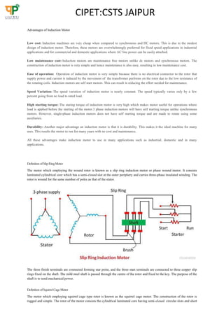 CIPET:CSTS JAIPUR
Advantages of Induction Motor
Low cost: Induction machines are very cheap when compared to synchronous and DC motors. This is due to the modest
design of induction motor. Therefore, these motors are overwhelmingly preferred for fixed speed applications in industrial
applications and for commercial and domestic applications where AC line power can be easily attached.
Low maintenance cost: Induction motors are maintenance free motors unlike dc motors and synchronous motors. The
construction of induction motor is very simple and hence maintenance is also easy, resulting in low maintenance cost.
Ease of operation: Operation of induction motor is very simple because there is no electrical connector to the rotor that
supply power and current is induced by the movement of the transformer performs on the rotor due to the low resistance of
the rotating coils. Induction motors are self start motors. This can result in reducing the effort needed for maintenance.
Speed Variation: The speed variation of induction motor is nearly constant. The speed typically varies only by a few
percent going from no load to rated load.
High starting torque: The staring torque of induction motor is very high which makes motor useful for operations where
load is applied before the starting of the motor.3 phase induction motors will have self starting torque unlike synchronous
motors. However, single-phase induction motors does not have self starting torque and are made to rotate using some
auxiliaries.
Durability: Another major advantage an induction motor is that it is durability. This makes it the ideal machine for many
uses. This results the motor to run for many years with no cost and maintenance.
All these advantages make induction motor to use in many applications such as industrial, domestic and in many
applications.
Definition ofSlip RingMotor
The motor which employing the wound rotor is known as a slip ring induction motor or phase wound motor. It consists
laminated cylindrical core which has a semi-closed slot at the outer periphery and carries three-phase insulated winding. The
rotor is wound for the same number of poles as that of the stator.
The three finish terminals are connected forming star point, and the three start terminals are connected to three copper slip
rings fixed on the shaft. The mild steel shaft is passed through the centre of the rotor and fixed to the key. The purpose of the
shaft is to send mechanical power.
Definition ofSquirrel CageMotor
The motor which employing squirrel cage type rotor is known as the squirrel cage motor. The construction of the rotor is
rugged and simple. The rotor of the motor consists the cylindrical laminated core having semi-closed circular slots and short
 