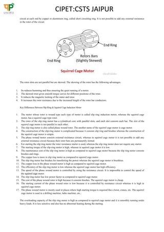 CIPET:CSTS JAIPUR
circuit at each end by copper or aluminium ring, called short circuiting ring. It is not possible to add any external resistance
in the rotor of the circuit.
The rotor slots are not parallel but are skewed. The skewing of the rotor has the following advantages.
1. Its reduces humming and thus ensuring the quiet running of a motor.
2. The skewed rotor gives smooth torque curves for different positions of the rotor.
3. It reduces the magnetic locking of the stator and rotor.
4. It increases the rotor resistance due to the increased length of the rotor bar conductors.
KeyDifferences Between Slip Ring &Squirrel Cage Induction Motor
1. The motor whose rotor is wound type such type of motor is called slip ring induction motor, whereas the squirrel cage
motor, has a squirrel cage type rotor.
2. The rotor of the slip ring motor has a cylindrical core with parallel slots, and each slot consists each bar. The slot of the
squirrel cage motor is not parallel to each other.
3. The slip ring motor is also called phase wound rotor. The another name of the squirrel cage motor is cage motor.
4. The construction of the slip-ring motor is complicated because it consists slip ring and brushes whereas the construction of
the squirrel cage motor is simple.
5. The phase wound motor consists external resistance circuit, whereas in squirrel cage motor it is not possible to add any
external resistance circuit because their rotor bars are permanently slotted.
6. For starting the slip ring motor the rotor resistance starter is used, whereas the slip ring motor does not require any starter.
7. The starting torque of the slip-ring motor is high, whereas in squirrel cage motor it is low.
8. The maintenance cost of the slip ring motor is high as compared to squirrel cage motor because the slip ring motor consists
brushes and rings.
9. The copper loss is more in slip ring motor as compared to squirrel cage motor.
10. The slip ring motor has brushes for transferring the power whereas the squirrel cage motor is brushless.
11. The copper loss in the phase wound motor is high as compared to squirrel cage motor.
12. The efficiency of the slip ring motor is low whereas the squirrel cage motor has high efficiency.
13. The speed of the phase wound motor is controlled by using the resistance circuit. It is impossible to control the speed of
the squirrel cage motor.
14. The slip ring motor has low power factor as compared to squirrel cage motor.
15. The cost of the phase wound rotor is high because it consists brushes. The squirrel cage motor is cheap.
16. The starting current of the phase wound rotor is low because it is controlled by resistance circuit whereas it is high in
squirrel cage motor.
17. The phase wound motor is mostly used in places where high starting torque is required like a hoist, cranes, etc. The squirrel
cage motor is used in a drilling machine, lathe machine, etc.,
The overloading capacity of the slip ring motor is high as compared to squirrel cage motor and it is smoothly running under
heavy loads. It is less sensitive and also has no abnormal heating during the starting.
 