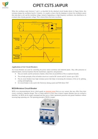 CIPET:CSTS JAIPUR
When the oscillation starts between C and L as described for the idealised circuit breaker shown in Figure below, this
resistance damps the oscillation heavily. Certainly, it is usually so heavy that the damping is critical, the oscillation cannot
then take place at all, and the restriking voltage, instead of appearing as a high-frequency oscillation, rises dead-beat to its
eventual value of peak generator voltage. This is shown below the lower waveform.
Applications of Air Circuit Breakers
Air Circuit Breakers are used for controlling the power station auxiliaries and industrial plants. They offer protection to
industrial plants, electrical machines like the transformers, capacitors, and generators.
 They are mainly used for protection of plants, where there are possibilities of fire or explosion hazards.
 The air brake principle of the air breaker circuit arc is used in DC circuits and AC circuits up to 12KV.
 The air circuit breakers have high resistance power that helps in increasing the resistance of the arc by splitting,
cooling and lengthening.
 Air circuit breaker is also used in the Electricity sharing system and NGD about 15kV
MCB-Miniature Circuit Breaker
MCB is an electromechanical device which guards an electrical circuit from an over current, that may effect from short
circuit, overload or imperfect design. This is a better option to a Fuse since it doesn’t require alternate once an overload is
identified. An MCB can be simply rearranged and thus gives a better operational protection and greater handiness without
incurring huge operating cost. The operating principle of MCB is simple.
 