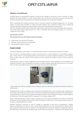CIPET:CSTS JAIPUR
Miniature Circuit Breaker
An MCB function by interrupting the stability of electrical flow through the circuit once an error is detected. In simple
conditions this circuit breaker is a switch which routinely turns off when the current flows through it and passes the
maximum acceptable limit. Generally, these are designed to guard against over current and overheating.
MCB is substituting the rewirable switch-fuse units for low power domestic and industrial applications in a very quick
manner. In wiring system, the MCB is a blend of all three functions such as protection of short circuit, overload and
switching. Protection of overload by using a bimetallic strip & short circuit protection by used solenoid.
These are obtainable in different pole versions like single, double, triple pole & four poles with neutral poles if necessary.
The normal current rating is ranges from 0.5-63 A with a symmetrical short circuit breaking capacity of 3-10 KA, at a
voltage level of 230 or 440V.
Characteristics of MCB
The characteristics of an MCB mainly include the following
 Rated current is not more than 100 amperes
 Normally, trip characteristics are not adjustable
 Thermal/thermal magnetic operation
Limit switch
In electrical engineering a limit switch is a switch operated by the motion of a machine part or presence of an object.
They are used for controlling machinery as part of a control system, as a safety interlocks, or to count objects passing a
point. A limit switch is an electromechanical device that consists of an actuator mechanically linked to a set of contacts.
When an object comes into contact with the actuator, the device operates the contacts to make or break an electrical
connection.
Limit switches are used in a variety of applications and environments because of their ruggedness, ease of installation, and
reliability of operation. They can determine the presence or absence, passing, positioning, and end of travel of an object.
They were first used to define the limit of travel of an object; hence the name "Limit Switch".
A limit switch with a roller-lever operator; this is installed on a gate on a canal lock, and indicates the position of a gate to a
control system.
Standardized limit switches are industrial control components manufactured with a variety of operator types, including lever,
roller plunger, and whisker type. Limit switches may be directly mechanically operated by the motion of the operating lever.
A reed switch may be used to indicate proximity of a magnet mounted on some moving part. Proximity switches operate by
the disturbance of an electromagnetic field, by capacitance, or by sensing a magnetic field.
Rarely, a final operating device such as a lamp or solenoid valve will be directly controlled by the contacts of an industrial
limit switch, but more typically the limit switch will be wired through a control relay, a motor contactor control circuit, or as
an input to a programmable logic controller.
Miniature snap-action switch may be used for example as components of such devices as photocopiers, computer
printers, convertible tops or microwave ovens to ensure internal components are in the correct position for operation and to
prevent operation when access doors are opened. A set of adjustable limit switches are installed on a garage door opener to
shut off the motor when the door has reached the fully raised or fully lowered position. A numerical control machine such as
 