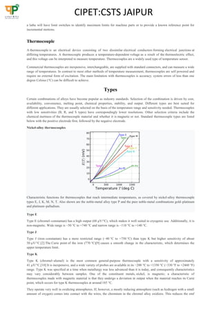 CIPET:CSTS JAIPUR
a lathe will have limit switches to identify maximum limits for machine parts or to provide a known reference point for
incremental motions.
Thermocouple
A thermocouple is an electrical device consisting of two dissimilar electrical conductors forming electrical junctions at
differing temperatures. A thermocouple produces a temperature-dependent voltage as a result of the thermoelectric effect,
and this voltage can be interpreted to measure temperature. Thermocouples are a widely used type of temperature sensor.
Commercial thermocouples are inexpensive, interchangeable, are supplied with standard connectors, and can measure a wide
range of temperatures. In contrast to most other methods of temperature measurement, thermocouples are self powered and
require no external form of excitation. The main limitation with thermocouples is accuracy; system errors of less than one
degree Celsius (°C) can be difficult to achieve.
Types
Certain combinations of alloys have become popular as industry standards. Selection of the combination is driven by cost,
availability, convenience, melting point, chemical properties, stability, and output. Different types are best suited for
different applications. They are usually selected on the basis of the temperature range and sensitivity needed. Thermocouples
with low sensitivities (B, R, and S types) have correspondingly lower resolutions. Other selection criteria include the
chemical inertness of the thermocouple material and whether it is magnetic or not. Standard thermocouple types are listed
below with the positive electrode first, followed by the negative electrode.
Nickel-alloy thermocouples
Characteristic functions for thermocouples that reach intermediate temperatures, as covered by nickel-alloy thermocouple
types E, J, K, M, N, T. Also shown are the noble-metal alloy type P and the pure noble-metal combinations gold–platinum
and platinum–palladium.
Type E
Type E (chromel–constantan) has a high output (68 µV/°C), which makes it well suited to cryogenic use. Additionally, it is
non-magnetic. Wide range is −50 °C to +740 °C and narrow range is −110 °C to +140 °C.
Type J
Type J (iron–constantan) has a more restricted range (−40 °C to +750 °C) than type K but higher sensitivity of about
50 µV/°C.[2] The Curie point of the iron (770 °C)[9] causes a smooth change in the characteristic, which determines the
upper temperature limit.
Type K
Type K (chromel–alumel) is the most common general-purpose thermocouple with a sensitivity of approximately
41 µV/°C.[10] It is inexpensive, and a wide variety of probes are available in its −200 °C to +1350 °C (−330 °F to +2460 °F)
range. Type K was specified at a time when metallurgy was less advanced than it is today, and consequently characteristics
may vary considerably between samples. One of the constituent metals, nickel, is magnetic; a characteristic of
thermocouples made with magnetic material is that they undergo a deviation in output when the material reaches its Curie
point, which occurs for type K thermocouples at around 185 °C.
They operate very well in oxidizing atmospheres. If, however, a mostly reducing atmosphere (such as hydrogen with a small
amount of oxygen) comes into contact with the wires, the chromium in the chromel alloy oxidizes. This reduces the emf
 