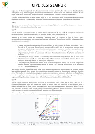 CIPET:CSTS JAIPUR
output, and the thermocouple reads low. This phenomenon is known as green rot, due to the color of the affected alloy.
Although not always distinctively green, the chromel wire will develop a mottled silvery skin and become magnetic. An easy
way to check for this problem is to see whether the two wires are magnetic (normally, chromel is non-magnetic).
Hydrogen in the atmosphere is the usual cause of green rot. At high temperatures, it can diffuse through solid metals or an
intact metal thermowell. Even a sheath of magnesium oxide insulating the thermocouple will not keep the hydrogen out.
Type M
Type M are used in vacuum furnaces for the same reasons as with type C (described below). Upper temperature is limited to
1400 °C. It is less commonly used than other types.
Type N
Type N (Nicrosil–Nisil) thermocouples are suitable for use between −270 °C and +1300 °C, owing to its stability and
oxidation resistance. Sensitivity is about 39 µV/°C at 900 °C, slightly lower compared to type K.
Designed at the Defence Science and Technology Organisation (DSTO) of Australia, by Noel A. Burley, type-N
thermocouples overcome the three principal characteristic types and causes of thermoelectric instability in the standard base-
metal thermoelement materials:
1. A gradual and generally cumulative drift in thermal EMF on long exposure at elevated temperatures. This is
observed in all base-metal thermoelement materials and is mainly due to compositional changes caused
by oxidation, carburization, or neutron irradiationthat can produce transmutation in nuclear reactor environments.
In the case of type-K thermocouples, manganese and aluminium atoms from the KN (negative) wire migrate to the
KP (positive) wire, resulting in a down-scale drift due to chemical contamination. This effect is cumulative and
irreversible.
2. A short-term cyclic change in thermal EMF on heating in the temperature range about 250–650 °C, which occurs
in thermocouples of types K, J, T, and E. This kind of EMF instability is associated with structural changes such
as magnetic short-range order in the metallurgical composition.
3. A time-independent perturbation in thermal EMF in specific temperature ranges. This is due to composition-
dependent magnetic transformations that perturb the thermal EMFs in type-K thermocouples in the range about
25–225 °C, and in type J above 730 °C.
The Nicrosil and Nisil thermocouple alloys show greatly enhanced thermoelectric stability relative to the other standard
base-metal thermocouple alloys because their compositions substantially reduce the thermoelectric instabilities described
above. This is achieved primarily by increasing component solute concentrations (chromium and silicon) in a base of nickel
above those required to cause a transition from internal to external modes of oxidation, and by selecting solutes (silicon and
magnesium) that preferentially oxidize to form a diffusion-barrier, and hence oxidation-inhibiting films.
Type T
Type T (copper–constantan) thermocouples are suited for measurements in the −200 to 350 °C range. Often used as a
differential measurement, since only copper wire touches the probes. Since both conductors are non-magnetic, there is
no Curie point and thus no abrupt change in characteristics. Type-T thermocouples have a sensitivity of about 43 µV/°C.
Note that copper has a much higher thermal conductivity than the alloys generally used in thermocouple constructions, and
so it is necessary to exercise extra care with thermally anchoring type-T thermocouples.
Platinum/rhodium-alloy thermocouples
Characteristic functions for high-temperature thermocouple types, showing Pt/Rh, W/Re, Pt/Mo, and Ir/Rh-alloy
thermocouples. Also shown is the Pt–Pd pure-metal thermocouple.
 