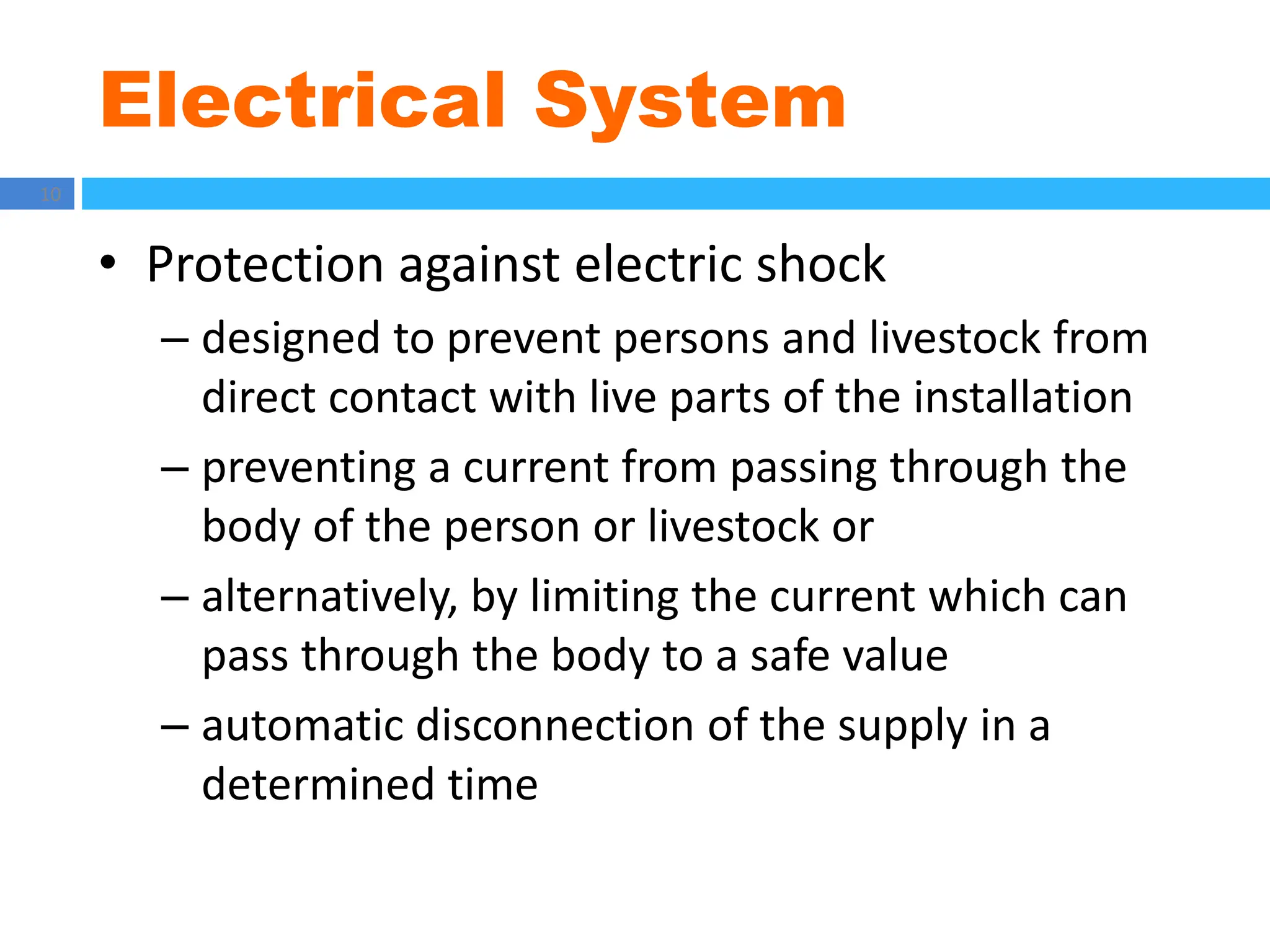 Electrical System
10
• Protection against electric shock
– designed to prevent persons and livestock from
direct contact with live parts of the installation
– preventing a current from passing through the
body of the person or livestock or
– alternatively, by limiting the current which can
pass through the body to a safe value
– automatic disconnection of the supply in a
determined time
 