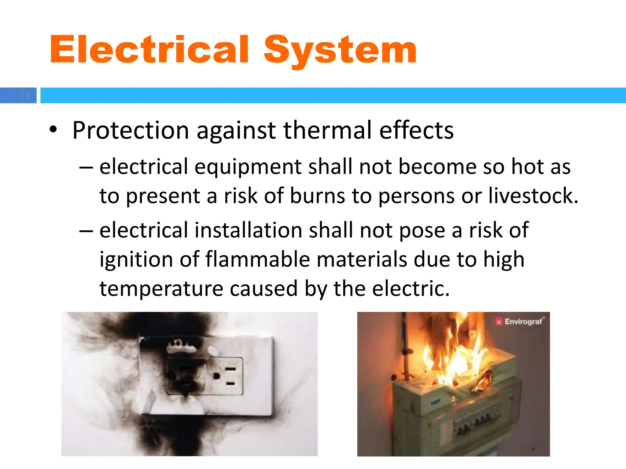 Electrical System
11
• Protection against thermal effects
– electrical equipment shall not become so hot as
to present a risk of burns to persons or livestock.
– electrical installation shall not pose a risk of
ignition of flammable materials due to high
temperature caused by the electric.
 