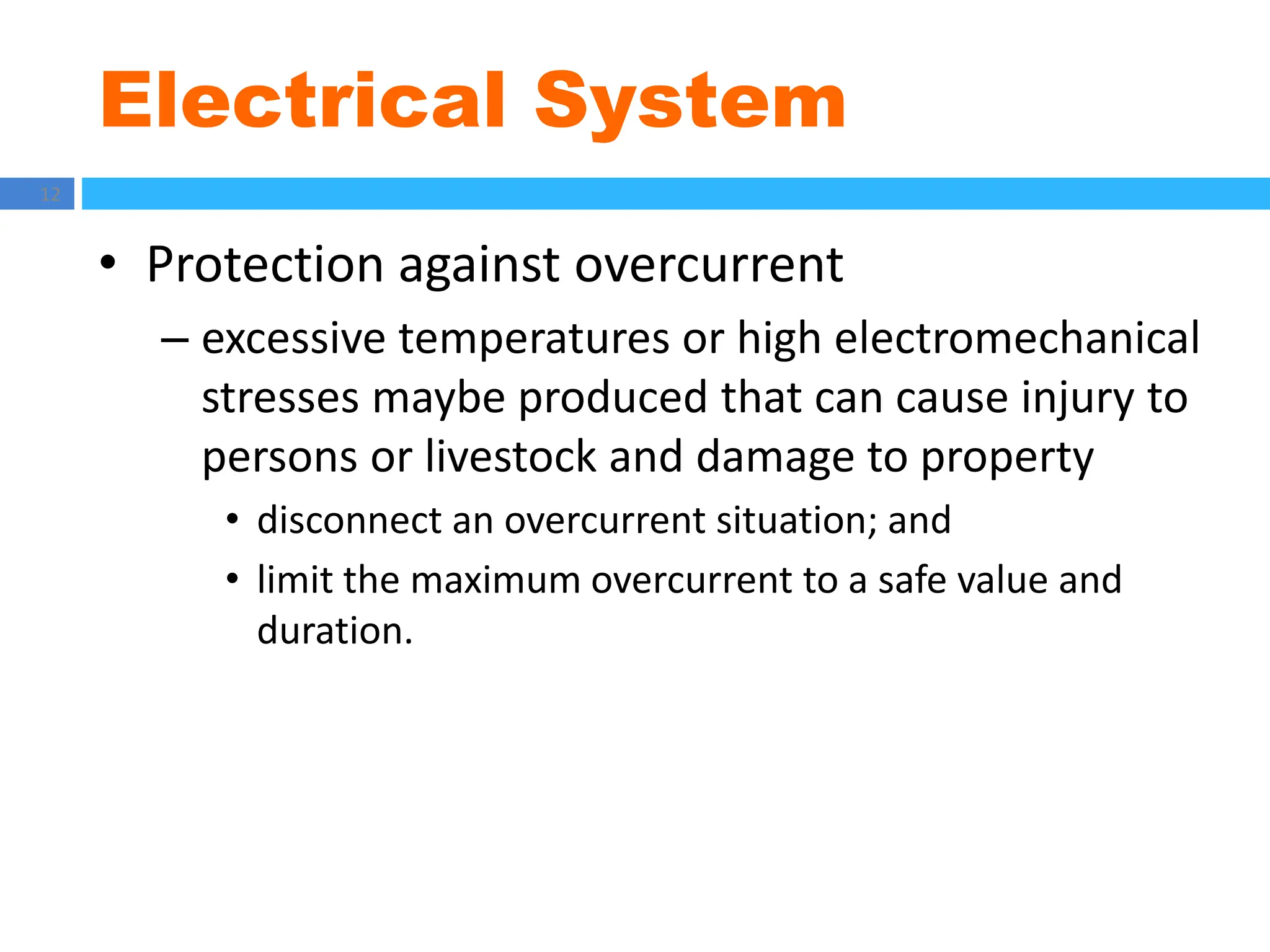 Electrical System
12
• Protection against overcurrent
– excessive temperatures or high electromechanical
stresses maybe produced that can cause injury to
persons or livestock and damage to property
• disconnect an overcurrent situation; and
• limit the maximum overcurrent to a safe value and
duration.
 