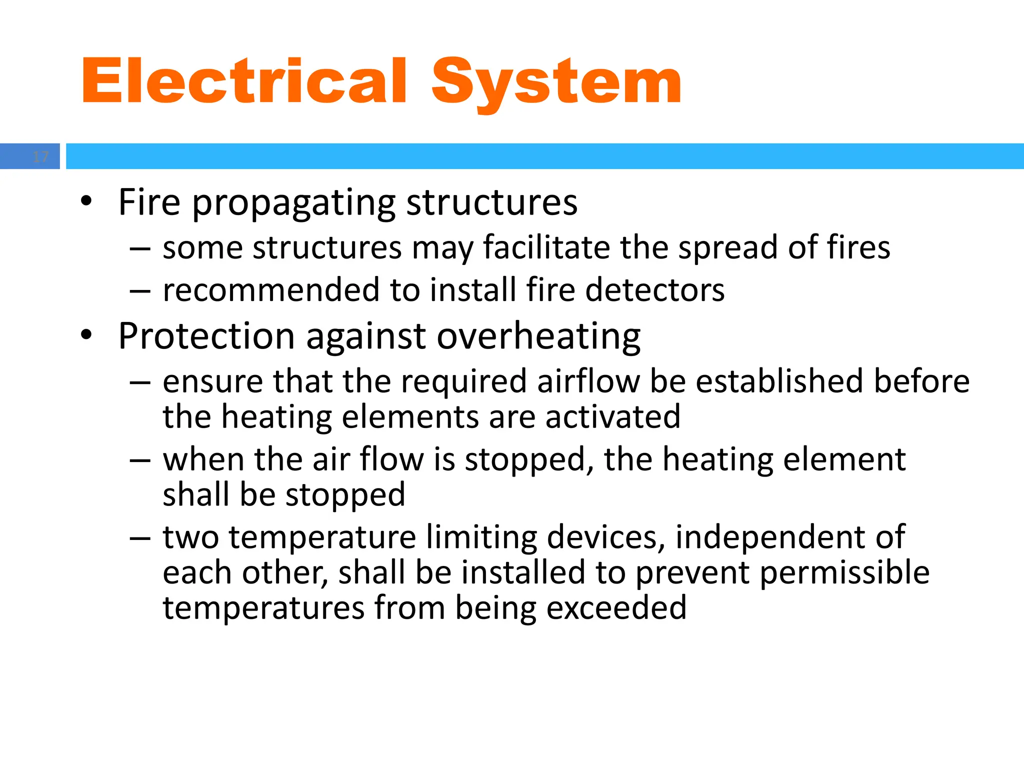 Electrical System
17
• Fire propagating structures
– some structures may facilitate the spread of fires
– recommended to install fire detectors
• Protection against overheating
– ensure that the required airflow be established before
the heating elements are activated
– when the air flow is stopped, the heating element
shall be stopped
– two temperature limiting devices, independent of
each other, shall be installed to prevent permissible
temperatures from being exceeded
 