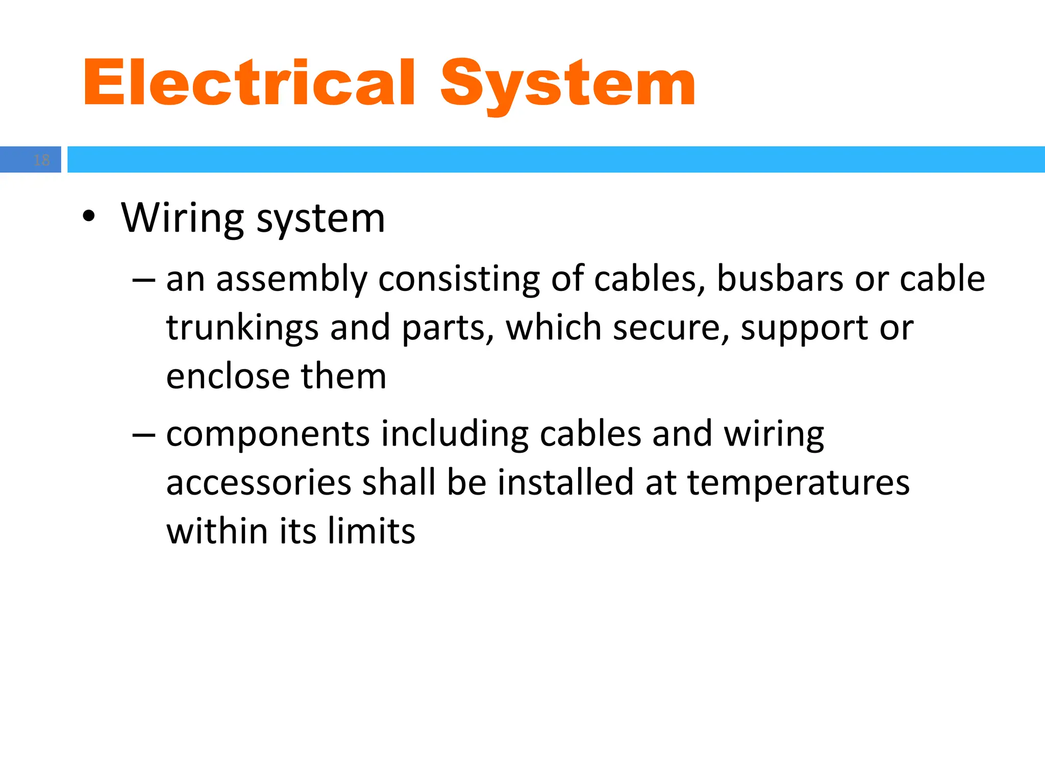 Electrical System
18
• Wiring system
– an assembly consisting of cables, busbars or cable
trunkings and parts, which secure, support or
enclose them
– components including cables and wiring
accessories shall be installed at temperatures
within its limits
 