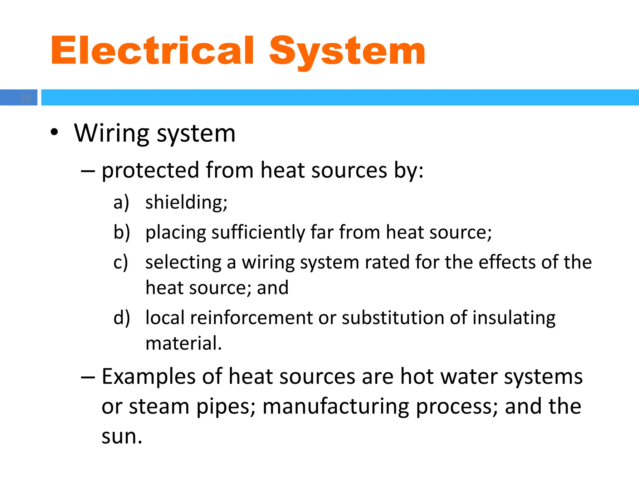 Electrical System
19
• Wiring system
– protected from heat sources by:
a) shielding;
b) placing sufficiently far from heat source;
c) selecting a wiring system rated for the effects of the
heat source; and
d) local reinforcement or substitution of insulating
material.
– Examples of heat sources are hot water systems
or steam pipes; manufacturing process; and the
sun.
 