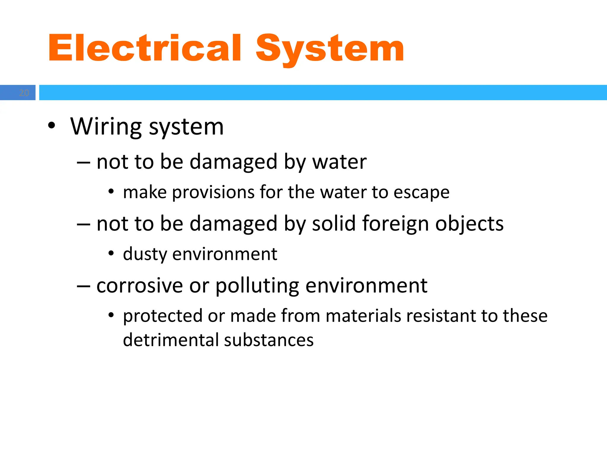 Electrical System
20
• Wiring system
– not to be damaged by water
• make provisions for the water to escape
– not to be damaged by solid foreign objects
• dusty environment
– corrosive or polluting environment
• protected or made from materials resistant to these
detrimental substances
 