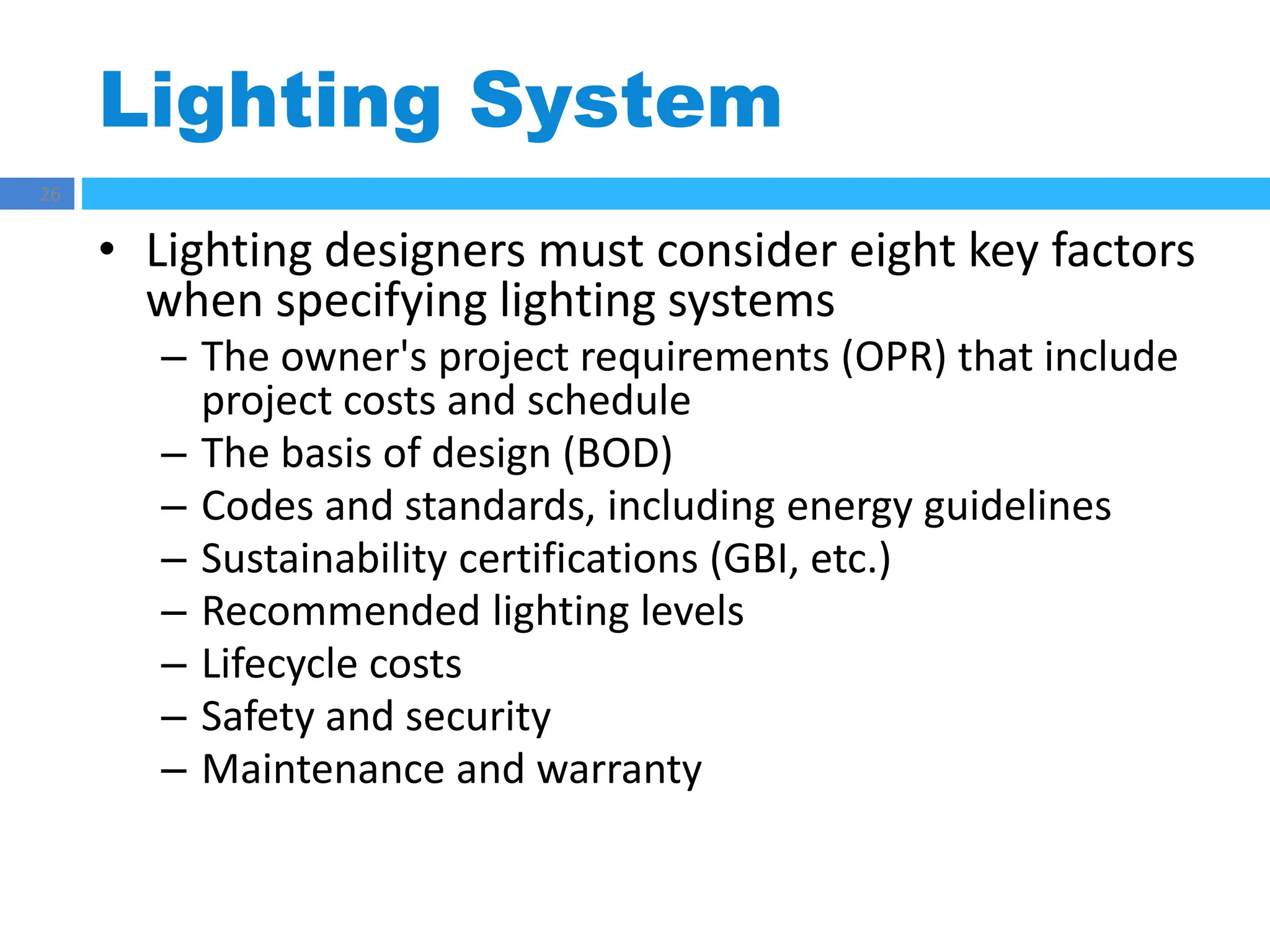 Lighting System
26
• Lighting designers must consider eight key factors
when specifying lighting systems
– The owner's project requirements (OPR) that include
project costs and schedule
– The basis of design (BOD)
– Codes and standards, including energy guidelines
– Sustainability certifications (GBI, etc.)
– Recommended lighting levels
– Lifecycle costs
– Safety and security
– Maintenance and warranty
 