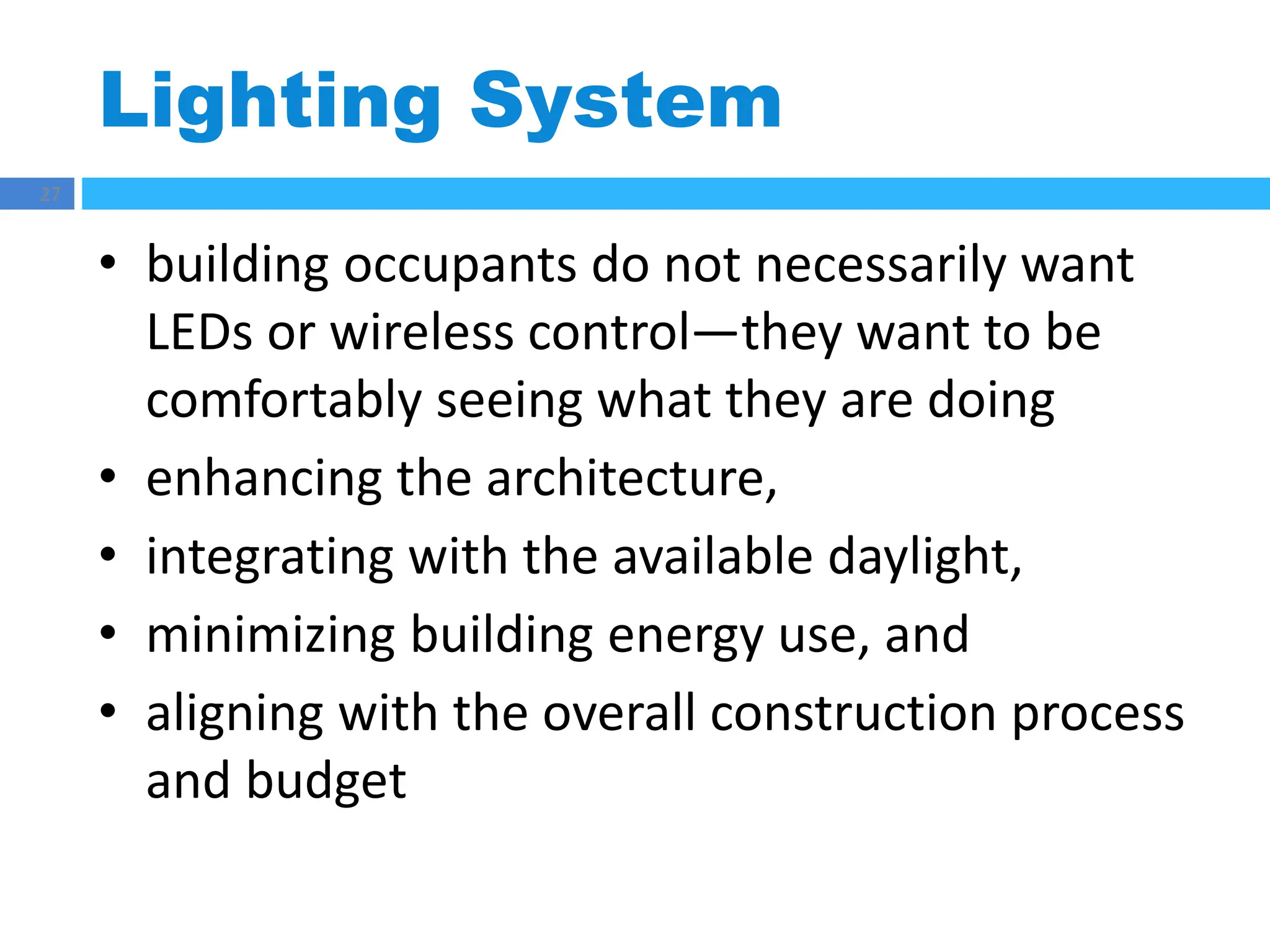 Lighting System
27
• building occupants do not necessarily want
LEDs or wireless control—they want to be
comfortably seeing what they are doing
• enhancing the architecture,
• integrating with the available daylight,
• minimizing building energy use, and
• aligning with the overall construction process
and budget
 