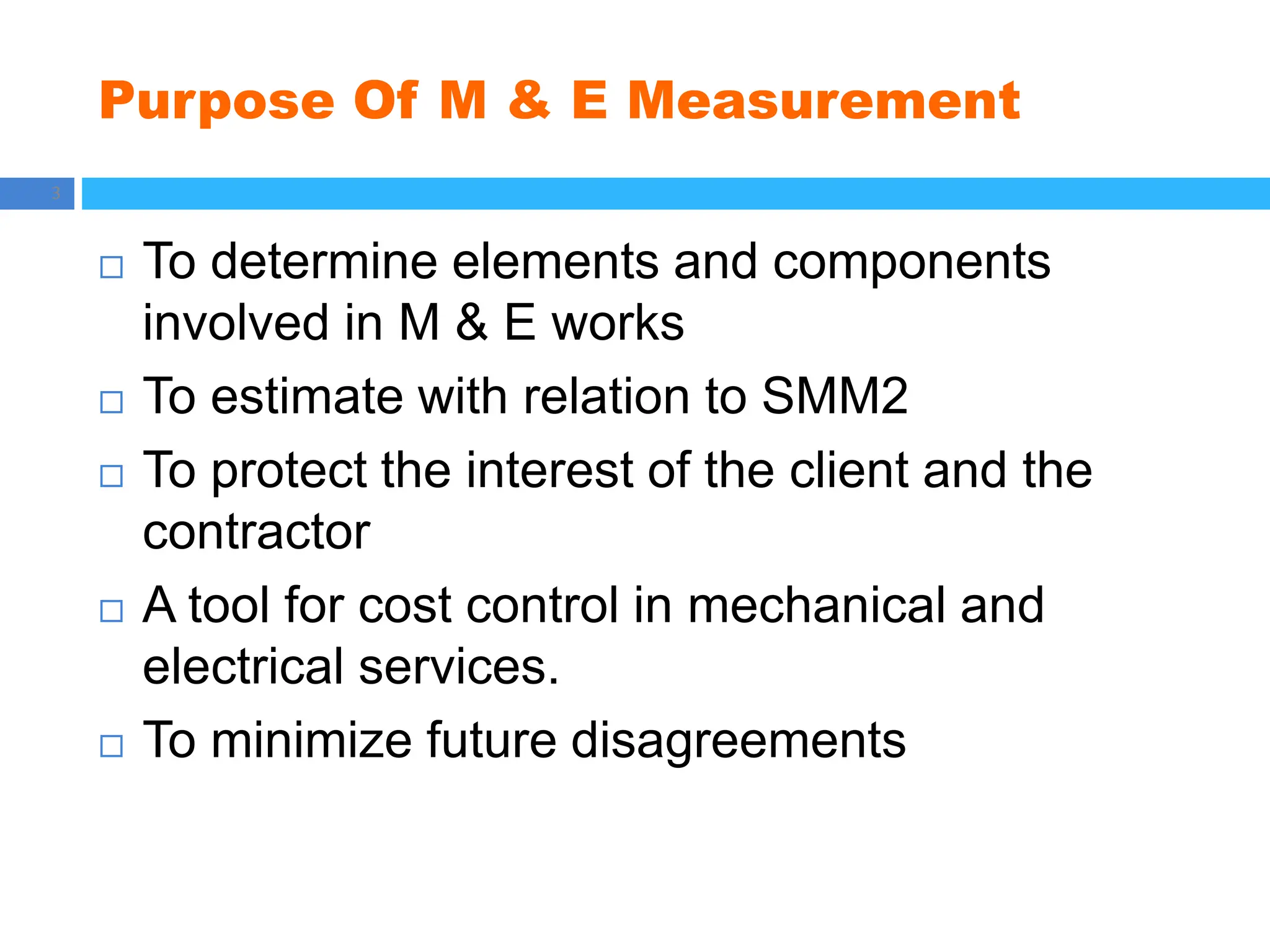 Purpose Of M & E Measurement
3
 To determine elements and components
involved in M & E works
 To estimate with relation to SMM2
 To protect the interest of the client and the
contractor
 A tool for cost control in mechanical and
electrical services.
 To minimize future disagreements
 