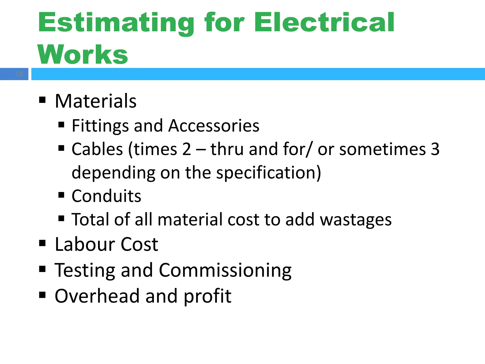 Estimating for Electrical
Works
58
 Materials
 Fittings and Accessories
 Cables (times 2 – thru and for/ or sometimes 3
depending on the specification)
 Conduits
 Total of all material cost to add wastages
 Labour Cost
 Testing and Commissioning
 Overhead and profit
 