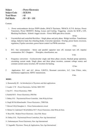 Subject : Power Electronics
Subject Code : ECE504
Total Hours : 42
Full Marks : 80 + 20 = 100
Content:
1. Power semiconductor devices PNPN diodes, DIACS Thyristors, TRIACS, G.T.O. devices. Power
Transistors, Power MOSFET, Rating, Losses and Cooling. Triggering circuits for SCR’s, UJT,
Blocking Oscillators, Schmitt trigger circuits – Power MOS gate drive circuits.
10 hrs
2. Uncontrolled and controlled Rectifiers : Single phase and poly phase Bridge rectifiers. Transformer
ratings. Inductive load, free wheeling diodes. Converter operation: Overlap, power factor, inversion,
regulation, P-pulse converters, power factor control via PWM converters
6 hrs
3. D.C. line commutation : Series and parallel capacitor turn off, resonant turn off, impulse
commutation. D.C. Choppers : Principles, classification, use.
6 hrs
4. Frequency conversion : Cycloconverter single and three phase circuits, blocked group operation,
circulating current mode. Single phase and three phase inverters, constant voltage source and
constant current source inverters, HF inverters for heating.
12 hrs
5 Application: D.C. and A.C. drives, S.M.P.S., Resonant converters, A.C. Line Filters, ratio,
interference suppression. HDVC transmission.
8 hrs
BOOKS :
1. Ramamurthy M – An Introduction to Thysistors and their applications
2. Lauder C W - Power Electronics, 3rd Edn. MHI 1993
3. Sen P C – Power Electronics, TMH
4. Rashid M H – Power Electronics, PHI Pub.
5. Dubey S K – Thysistorised Power Controller; John Wiley & Sons
6. Singh M D & Khanchandni : Power Electronics ; TMH Pub.
7. Dewan S B & Stranghen A – Power Semiconductors circuit
8. Mohan N, Underland T M & Robbins W P : Power Electronics, John Wiley & Sons.
9. Bose B K : Modern Power Electronic ; Jaico Pub. House
10. Dubey G.K.: Thyristorised Power Controllers, New Age International
11. Subramanyam: Power Electronics, New Age International
12. Sugandhi: Thyristors: Theory & Applications, New Age International
 