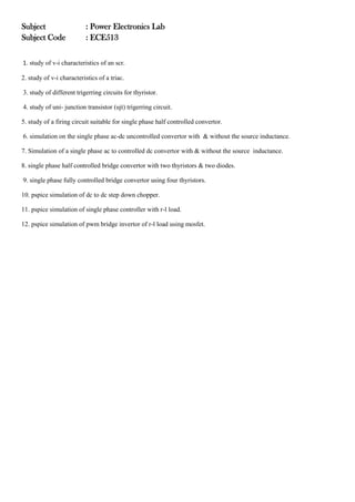 Subject : Power Electronics Lab
Subject Code : ECE513
1. study of v-i characteristics of an scr.
2. study of v-i characteristics of a triac.
3. study of different trigerring circuits for thyristor.
4. study of uni- junction transistor (ujt) trigerring circuit.
5. study of a firing circuit suitable for single phase half controlled convertor.
6. simulation on the single phase ac-dc uncontrolled convertor with & without the source inductance.
7. Simulation of a single phase ac to controlled dc convertor with & without the source inductance.
8. single phase half controlled bridge convertor with two thyristors & two diodes.
9. single phase fully controlled bridge convertor using four thyristors.
10. pspice simulation of dc to dc step down chopper.
11. pspice simulation of single phase controller with r-l load.
12. pspice simulation of pwm bridge invertor of r-l load using mosfet.
 
