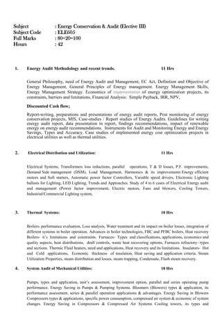 Subject : Energy Conservation & Audit (Elective III)
Subject Code : ELE605
Full Marks : 80+20=100
Hours : 42
1. Energy Audit Methodology and recent trends. 11 Hrs
General Philosophy, need of Energy Audit and Management, EC Act, Definition and Objective of
Energy Management, General Principles of Energy management. Energy Management Skills,
Energy Management Strategy. Economics of implementation of energy optimization projects, its
constraints, barriers and limitations, Financial Analysis: Simple Payback, IRR, NPV,
Discounted Cash flow;
Report-writing, preparations and presentations of energy audit reports, Post monitoring of energy
conservation projects, MIS, Case-studies / Report studies of Energy Audits. Guidelines for writing
energy audit report, data presentation in report, findings recommendations, impact of renewable
energy on energy audit recommendations. Instruments for Audit and Monitoring Energy and Energy
Savings, Types and Accuracy. Case studies of implemented energy cost optimization projects in
electrical utilities as well as thermal utilities.
2. Electrical Distribution and Utilization: 11 Hrs
Electrical Systems, Transformers loss reductions, parallel operations, T & D losses, P.F. improvements,
Demand Side management (DSM), Load Management, Harmonics & its improvements Energy efficient
motors and Soft starters, Automatic power factor Controllers, Variable speed drivers, Electronic Lighting
ballasts for Lighting, LED Lighting, Trends and Approaches. Study of 4 to 6 cases of Electrical Energy audit
and management (Power factor improvement, Electric motors, Fans and blowers, Cooling Towers,
Industrial/Commercial Lighting system,
3. Thermal Systems: 10 Hrs
Boilers- performance evaluation, Loss analysis, Water treatment and its impact on boiler losses, integration of
different systems in boiler operation. Advances in boiler technologies, FBC and PFBC boilers, Heat recovery
Boilers- it’s limitations and constraints. Furnaces- Types and classifications, applications, economics and
quality aspects, heat distributions, draft controls, waste heat recovering options, Furnaces refractory- types
and sections. Thermic Fluid heaters, need and applications, Heat recovery and its limitations. Insulators- Hot
and Cold applications, Economic thickness of insulation, Heat saving and application criteria. Steam
Utilization Properties, steam distribution and losses, steam trapping, Condensate, Flash steam recovery.
4. System Audit of Mechanical Utilities: 10 Hrs
Pumps, types and application, unit’s assessment, improvement option, parallel and series operating pump
performance. Energy Saving in Pumps & Pumping Systems. Bloomers (Blowers) types & application, its
performance assessment, series & parallel operation applications & advantages. Energy Saving in Blowers
Compressors types & applications, specific power consumption, compressed air system & economic of system
changes. Energy Saving in Compressors & Compressed Air Systems Cooling towers, its types and
 