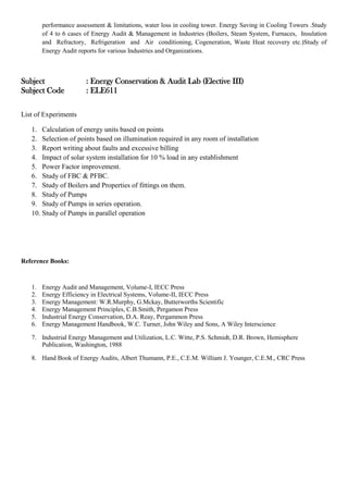 performance assessment & limitations, water loss in cooling tower. Energy Saving in Cooling Towers .Study
of 4 to 6 cases of Energy Audit & Management in Industries (Boilers, Steam System, Furnaces, Insulation
and Refractory, Refrigeration and Air conditioning, Cogeneration, Waste Heat recovery etc.)Study of
Energy Audit reports for various Industries and Organizations.
Subject : Energy Conservation & Audit Lab (Elective III)
Subject Code : ELE611
List of Experiments
1. Calculation of energy units based on points
2. Selection of points based on illumination required in any room of installation
3. Report writing about faults and excessive billing
4. Impact of solar system installation for 10 % load in any establishment
5. Power Factor improvement.
6. Study of FBC & PFBC.
7. Study of Boilers and Properties of fittings on them.
8. Study of Pumps
9. Study of Pumps in series operation.
10. Study of Pumps in parallel operation
Reference Books:
1. Energy Audit and Management, Volume-I, IECC Press
2. Energy Efficiency in Electrical Systems, Volume-II, IECC Press
3. Energy Management: W.R.Murphy, G.Mckay, Butterworths Scientific
4. Energy Management Principles, C.B.Smith, Pergamon Press
5. Industrial Energy Conservation, D.A. Reay, Pergammon Press
6. Energy Management Handbook, W.C. Turner, John Wiley and Sons, A Wiley Interscience
7. Industrial Energy Management and Utilization, L.C. Witte, P.S. Schmidt, D.R. Brown, Hemisphere
Publication, Washington, 1988
8. Hand Book of Energy Audits, Albert Thumann, P.E., C.E.M. William J. Younger, C.E.M., CRC Press
 