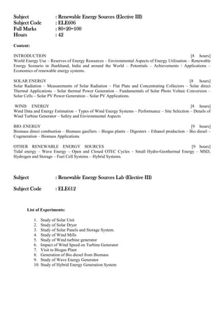 Subject : Renewable Energy Sources (Elective III)
Subject Code : ELE606
Full Marks : 80+20=100
Hours : 42
Content:
INTRODUCTION [8 hours]
World Energy Use – Reserves of Energy Resources – Environmental Aspects of Energy Utilisation – Renewable
Energy Scenario in Jharkhand, India and around the World – Potentials – Achievements / Applications –
Economics of renewable energy systems.
SOLAR ENERGY [8 hours]
Solar Radiation – Measurements of Solar Radiation – Flat Plate and Concentrating Collectors – Solar direct
Thermal Applications – Solar thermal Power Generation – Fundamentals of Solar Photo Voltaic Conversion –
Solar Cells – Solar PV Power Generation – Solar PV Applications.
WIND ENERGY [8 hours]
Wind Data and Energy Estimation – Types of Wind Energy Systems – Performance – Site Selection – Details of
Wind Turbine Generator – Safety and Environmental Aspects
BIO–ENERGY [9 hours]
Biomass direct combustion – Biomass gasifiers – Biogas plants – Digesters – Ethanol production – Bio diesel –
Cogeneration – Biomass Applications
OTHER RENEWABLE ENERGY SOURCES [9 hours]
Tidal energy – Wave Energy – Open and Closed OTEC Cycles – Small Hydro-Geothermal Energy – MSD,
Hydrogen and Storage – Fuel Cell Systems – Hybrid Systems.
Subject : Renewable Energy Sources Lab (Elective III)
Subject Code : ELE612
List of Experiments:
1. Study of Solar Unit
2. Study of Solar Dryer
3. Study of Solar Panels and Storage System.
4. Study of Wind Mills
5. Study of Wind turbine generator
6. Impact of Wind Speed on Turbine Generator
7. Visit to Biogas Plant
8. Generation of Bio diesel from Biomass
9. Study of Wave Energy Generator
10. Study of Hybrid Energy Generation System
 