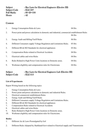Subject : Bye Laws for Electrical Engineers (Elective III)
Subject Code : ELE 607
Full Marks : 80+20=100
Hours : 42
Content-
1. Energy Consumption Rules & Laws 04 Hrs
2. Power point and power calculation in domestic and industrial, commercial establishment Rules
06 Hrs
3. Energy Audit and Billing/Tariff Rules 06 Hrs
4. Different Consumers supply Voltage Regulation and Limitations Rules. 05 Hrs
5. Different BS & ISO Standards for electrical appliances 05 Hrs
6. Compensation Rules related to Electrical Accidents 04 Hrs
7. Electrical cables and wires Rules 04 Hrs
8. Rules Related to High Power Units locations in Domestic areas. 04 Hrs
9. Workman eligibility and compensation rules for Electricians 04 Hrs
Subject : Bye Laws for Electrical Engineers Lab (Elective III)
Subject Code : ELE 613
List of Experiments
Report Writing based on the following topics
1 Energy Consumption Rules & Laws
2. Power point and power calculation in domestic and industrial Rules.
3. Electrical commercial establishment Rules
4. Energy Audit and Billing/Tariff Rules
5. Different Consumers supply Voltage Regulation and Limitations Rules.
6. Different BS & ISO Standards for electrical appliances
7. Compensation Rules related to Electrical Accidents
8. Electrical cables and wires Rules
9. Rules Related to High Power Units locations in Domestic areas.
10. Workman eligibility and compensation rules for Electricians.
Books:
1. Different Act & Laws Promulgated by GoI
2. Different Rules Adopted by Jharkhand Govt related to Electrical supply and Transmission
 