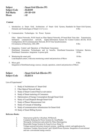 Subject : Smart Grid (Elective IV)
Subject Code : ELE608
Full Marks : 80+20=100
Hours : 42
Content
1. Introduction to Smart Grid, Architecture of Smart Grid System, Standards for Smart Grid System,
Elements and Technologies of Smart Grid System 6 Hrs
2. Communication Technologies for Power System:
Fiber Optical Networks, WAN based on Fiber Optical Networks, IP based Real Time data Transmission,
Substation communication network, Zigbee.Information System for Control Centers (ICCS): ICCS
Configuration, ICCS communication Network, ICCS Time Synchronization.
E-Commerce of Electricity, GIS, GPS 8 Hrs
3. Integration, Control and Operation of Distributed Generation:
Distributed Generation Technologies and its benefits, Distributed Generation Utilization Barriers,
Distributed Generation integration to power grid. 10 Hrs
4. Monitoring the smart grid: 10 Hrs
Load dispatch centers, wide-area monitoring control and protection of Micro
5. Micro grid: 8 Hrs
Integration of distributed energy sources; concept, operation, control and protection of Micro
Subject : Smart Grid Lab (Elective IV)
Subject Code : ELE614
List of Experiments”
1. Study of Architecture of Smart Grid
2. Fiber Optical Network Study
3. Study of Smart Control Panel at sub station
4. Study of Smart metering of Consumers
5. Optimization of Energy Consumption through Smart Grid
6. Study of Load Dispatch through Smart Grid
7. Study of Phasor Measurement Unit
8. Study of Concept of Islanding
9. Study of communication infrastructure for Smart Grid
10. Study of Smart Billing System
Reference Books:
1. Smart power grids by A Keyhani, M Marwali.
2. Computer Relaying for Power Systems by ArunPhadke
3. Microgrids Architecture and control by Nikos Hatziargyriou
4. Renewable Energy Systems by Fang Lin Luo, Hong Ye
5. Voltage-sourced converters in power systems_ modeling, control, and applications by
Amirnaser Yazdani, Reza Iravani" grid. Hybrid Power Systems: Integration of conventional
and non- conventional energy sources.
 