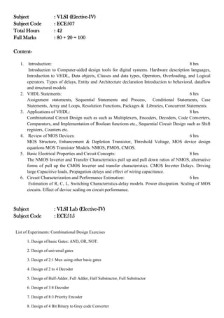 Subject : VLSI (Elective-IV)
Subject Code : ECE507
Total Hours : 42
Full Marks : 80 + 20 = 100
Content-
1. Introduction: 8 hrs
Introduction to Computer-aided design tools for digital systems. Hardware description languages,
Introduction to VHDL, Data objects, Classes and data types, Operators, Overloading, and Logical
operators. Types of delays, Entity and Architecture declaration Introduction to behavioral, dataflow
and structural models
2. VHDL Statements: 6 hrs
Assignment statements, Sequential Statements and Process, Conditional Statements, Case
Statements, Array and Loops, Resolution Functions, Packages & Libraries, Concurrent Statements.
3. Applications of VHDL: 8 hrs
Combinational Circuit Design such as such as Multiplexers, Encoders, Decoders, Code Converters,
Comparators, and Implementation of Boolean functions etc., Sequential Circuit Design such as Shift
registers, Counters etc.
4. Review of MOS Devices: 6 hrs
MOS Structure, Enhancement & Depletion Transistor, Threshold Voltage, MOS device design
equations MOS Transistor Models. NMOS, PMOS, CMOS.
5. Basic Electrical Properties and Circuit Concepts: 8 hrs
The NMOS Inverter and Transfer Characteristics pull up and pull down ratios of NMOS, alternative
forms of pull up the CMOS Inverter and transfer characteristics. CMOS Inverter Delays. Driving
large Capacitive loads, Propagation delays and effect of wiring capacitance.
6. Circuit Characterization and Performance Estimation: 6 hrs
Estimation of R, C, L, Switching Characteristics-delay models. Power dissipation. Scaling of MOS
circuits. Effect of device scaling on circuit performance.
Subject : VLSI Lab (Elective-IV)
Subject Code : ECE515
List of Experiments: Combinational Design Exercises
1. Design of basic Gates: AND, OR, NOT.
2. Design of universal gates
3. Design of 2:1 Mux using other basic gates
4. Design of 2 to 4 Decoder
5. Design of Half-Adder, Full Adder, Half Substractor, Full Substractor
6. Design of 3:8 Decoder
7. Design of 8:3 Priority Encoder
8. Design of 4 Bit Binary to Grey code Converter
 