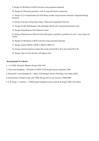 9. Design of 4 Bit Binary to BCD Converter using sequential statement
10. Design an 8 Bit parity generator ( with for loop and Generic statements)
11. Design of 2,s Complementary for 8-bit Binary number using Generate statements Sequential Design
Exercises
12. Design of all type of Flip-Flops using ( if-then-else) Sequential Constructs
13. Design of 8-Bit Shift Register with shift Right, Rhisft Left, Load and Synchronous reset.
14. Design of Synchronous 8-bit Johnson Counter.
15. Design of Synchronous 8-Bit universal shift register ( parallel-in, parallel-out) with 3- state output ( IC
74299)
16. Design of 4 Bit Binary to BCD Converter using sequential statement.
17. Design counters (MOD 3, MOD 5, MOD 8, MOD 16)
18. Design a decimal up/down counter that counts up from 00 to 99 or down from 99 to 00.
19. Design 3-line to 8-line decoder with address latch
Recommended Text Books:
1. ―A VHDL Primmer‖: Bhasker; Prentice Hall 1995.
2. Weste and Eshrighian, ―Principle of CMOS VLSI Design‖ Pearson Education, 2001.
3. Pucknell D A and Eshraghian K, ―Basic VLSI Design‖, Prentice Hall India, New Delhi (2003).
4. Fundamentals of Digital Logic with VHDL Design: Brown and Vranesic; TMH(2000)
5. S. M. Kang, Y. Lebiebici, ―CMOS digital integrated circuits analysis & design‖ TMH, 3rd Edition.
 