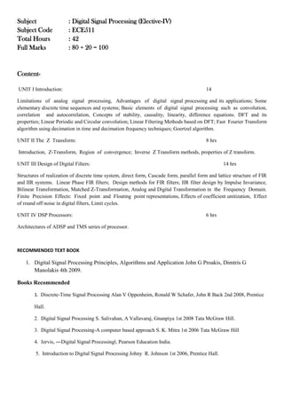 Subject : Digital Signal Processing (Elective-IV)
Subject Code : ECE511
Total Hours : 42
Full Marks : 80 + 20 = 100
Content-
UNIT I Introduction: 14
Limitations of analog signal processing, Advantages of digital signal processing and its applications; Some
elementary discrete time sequences and systems; Basic elements of digital signal processing such as convolution,
correlation and autocorrelation, Concepts of stability, causality, linearity, difference equations. DFT and its
properties; Linear Periodic and Circular convolution; Linear Filtering Methods based on DFT; Fast Fourier Transform
algorithm using decimation in time and decimation frequency techniques; Goertzel algorithm.
UNIT II The Z Transform: 8 hrs
Introduction, Z-Transform, Region of convergence; Inverse Z Transform methods, properties of Z transform.
UNIT III Design of Digital Filters: 14 hrs
Structures of realization of discrete time system, direct form, Cascade form, parallel form and lattice structure of FIR
and IIR systems. Linear Phase FIR filters; Design methods for FIR filters; IIR filter design by Impulse Invariance,
Bilinear Transformation, Matched Z-Transformation, Analog and Digital Transformation in the Frequency Domain.
Finite Precision Effects: Fixed point and Floating point representations, Effects of coefficient unitization, Effect
of round off noise in digital filters, Limit cycles.
UNIT IV DSP Processors: 6 hrs
Architectures of ADSP and TMS series of processor.
RECOMMENDED TEXT BOOK
1. Digital Signal Processing Principles, Algorithms and Application John G Proakis, Dimtris G
Manolakis 4th 2009.
Books Recommended
1. Discrete-Time Signal Processing Alan V Oppenheim, Ronald W Schafer, John R Back 2nd 2008, Prentice
Hall.
2. Digital Signal Processing S. Salivahan, A Vallavaraj, Gnanpiya 1st 2008 Tata McGraw Hill.
3. Digital Signal Processing-A computer based approach S. K. Mitra 1st 2006 Tata McGraw Hill
4. Jervis, ―Digital Signal Processing‖, Pearson Education India.
5. Introduction to Digital Signal Processing Johny R. Johnson 1st 2006, Prentice Hall.
 