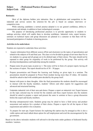 Subject : Professional Practices (Common Paper)
Subject Code : 602
Rationale:
Most of the diploma holders join industries. Due to globalization and competition in the
industrial and service sectors the selection for the job is based on campus interviews or
competitive tests.
While selecting candidates a normal practice adopted is to see general confidence, ability to
communicate and attitude, in addition to basic technological concepts.
The purpose of introducing professional practices is to provide opportunity to students to
undergo activities which will enable them to develop confidence. Industrial visits, expert lectures,
seminars on technical topics and group discussion are planned in a semester so that there will be
increased participation of students in learning process.
Activities to be undertaken:
Students are expected to undertake these activities:
1. Acquire information from different sources (Print and electronic) on the topics of specialization and
related to the subjects of II and final year. The class is to be divided in groups of not more than five to
six students in a group and all groups are to be allotted topic of their choice. The topic should not be
repeated to other group for originality of work to be performed by the group. This activity will
develop interdependence and leadership among the students.
2. Prepare notes for given topic at point no 1. The notes will be in form of a project report, having all
the sections of report. The report should not be of 30 – 50 pages.
3. Prepare presentation and Present the learning and finding on given topic in a seminar. The
presentation should be prepared in Power Point module having more than 25 slides. All students
should be asked to deal with suitable parts decided by the group itself.
4. Interact with peers to share thoughts. After the final presentation the students should be encouraged
to interact with the faculty members, students’ fellows and other experts for suggestions and
advanced and structured learning.
5. Undertake industrial visit of their area and choice. Prepare a report on industrial visit. Expert lectures
on the topic selected may be invited for the students and these expert lectures also the students
should be asked to prepare a report and present the same in seminar or have a group discussion
before the expert and faculty members.
6. Develop entrepreneurial traits. Students group may be asked to have a field survey and product
assessment and analysis for a product of their choice. Prepare a report for all the inputs of their
requirement and submit it for evaluation.
7. To prepare for start ups. Expert lectures for exploring this option may be arranged as this is also a
viable option and much talked about option for self employment and avail the encouragement by the
government.
Based on the above rationales students will advised to develop traits under guidance of dedicated faculty
members / mentors.
 