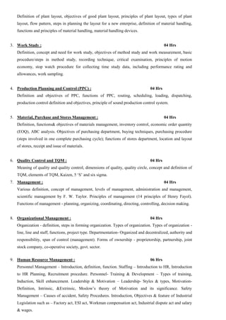 Definition of plant layout, objectives of good plant layout, principles of plant layout, types of plant
layout, flow pattern, steps in planning the layout for a new enterprise, definition of material handling,
functions and principles of material handling, material handling devices.
3. Work Study : 04 Hrs
Definition, concept and need for work study, objectives of method study and work measurement, basic
procedure/steps in method study, recording technique, critical examination, principles of motion
economy, stop watch procedure for collecting time study data, including performance rating and
allowances, work sampling.
4. Production Planning and Control (PPC) : 04 Hrs
Definition and objectives of PPC, functions of PPC, routing, scheduling, loading, dispatching,
production control definition and objectives, principle of sound production control system.
5. Material, Purchase and Stores Management : 04 Hrs
Definition, functions& objectives of materials management, inventory control, economic order quantity
(EOQ), ABC analysis. Objectives of purchasing department, buying techniques, purchasing procedure
(steps involved in one complete purchasing cycle); functions of stores department, location and layout
of stores, receipt and issue of materials.
6. Quality Control and TQM : 04 Hrs
Meaning of quality and quality control, dimensions of quality, quality circle, concept and definition of
TQM, elements of TQM, Kaizen, 5 ‘S’ and six sigma.
7. Management : 04 Hrs
Various definition, concept of management, levels of management, administration and management,
scientific management by F. W. Taylor. Principles of management (14 principles of Henry Fayol).
Functions of management - planning, organizing, coordinating, directing, controlling, decision making.
8. Organizational Management : 04 Hrs
Organization - definition, steps in forming organization. Types of organization. Types of organization -
line, line and staff, functions, project type. Departmentation- Organized and decentralized, authority and
responsibility, span of control (management). Forms of ownership - proprietorship, partnership, joint
stock company, co-operative society, govt. sector.
9. Human Resource Management : 06 Hrs
Personnel Management – Introduction, definition, function. Staffing – Introduction to HR, Introduction
to HR Planning, Recruitment procedure. Personnel- Training & Development – Types of training,
Induction, Skill enhancement. Leadership & Motivation – Leadership- Styles & types, Motivation-
Definition, Intrinsic, &Extrinsic, Moslow’s theory of Motivation and its significance. Safety
Management – Causes of accident, Safety Procedures. Introduction, Objectives & feature of Industrial
Legislation such as – Factory act, ESI act, Workman compensation act, Industrial dispute act and salary
& wages.
 