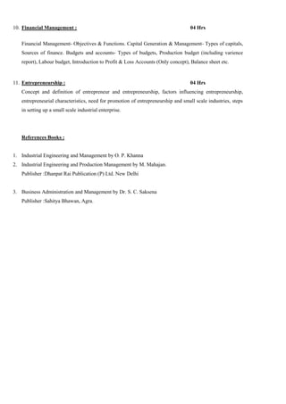 10. Financial Management : 04 Hrs
Financial Management- Objectives & Functions. Capital Generation & Management- Types of capitals,
Sources of finance. Budgets and accounts- Types of budgets, Production budget (including varience
report), Labour budget, Introduction to Profit & Loss Accounts (Only concept), Balance sheet etc.
11. Entrepreneurship : 04 Hrs
Concept and definition of entrepreneur and entrepreneurship, factors influencing entrepreneurship,
entrepreneurial characteristics, need for promotion of entrepreneurship and small scale industries, steps
in setting up a small scale industrial enterprise.
References Books :
1. Industrial Engineering and Management by O. P. Khanna
2. Industrial Engineering and Production Management by M. Mahajan.
Publisher :Dhanpat Rai Publication (P) Ltd. New Delhi
3. Business Administration and Management by Dr. S. C. Saksena
Publisher :Sahitya Bhawan, Agra.
 