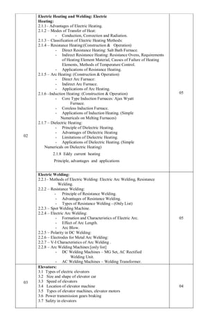 02
Electric Heating and Welding: Electric
Heating:
2.1.1– Advantages of Electric Heating.
2.1.2 – Modes of Transfer of Heat:
- Conduction, Convection and Radiation.
2.1.3 – Classification of Electric Heating Methods:
2.1.4 – Resistance Heating:(Construction & Operation)
- Direct Resistance Heating: Salt Bath Furnace.
- Indirect Resistance Heating: Resistance Ovens, Requirements
of Heating Element Material, Causes of Failure of Heating
Elements, Methods of Temperature Control.
- Applications of Resistance Heating.
2.1.5 – Arc Heating: (Construction & Operation)
- Direct Arc Furnace:
- Indirect Arc Furnace.
- Applications of Arc Heating.
2.1.6 –Induction Heating: (Construction & Operation)
- Core Type Induction Furnaces: Ajax Wyatt
Furnace.
- Coreless Induction Furnace.
- Applications of Induction Heating. (Simple
Numericals on Melting Furnaces)
2.1.7 – Dielectric Heating:
- Principle of Dielectric Heating.
- Advantages of Dielectric Heating
- Limitations of Dielectric Heating.
- Applications of Dielectric Heating. (Simple
Numericals on Dielectric Heating)
2.1.8 Eddy current heating
Principle, advantages and applications
05
Electric Welding:
2.2.1– Methods of Electric Welding: Electric Arc Welding, Resistance
Welding.
2.2.2 – Resistance Welding:
- Principle of Resistance Welding.
- Advantages of Resistance Welding.
- Types of Resistance Welding - (Only List)
2.2.3 – Spot Welding Machine.
2.2.4 – Electric Arc Welding:
- Formation and Characteristics of Electric Arc.
- Effect of Arc Length.
- Arc Blow.
2.2.5 – Polarity in DC Welding:
2.2.6 – Electrodes for Metal Arc Welding:
2.2.7 – V-I Characteristics of Arc Welding .
2.2.8 – Arc Welding Machines:[only list]
- DC Welding Machines – MG Set, AC Rectified
Welding Unit.
- AC Welding Machines – Welding Transformer.
05
03
Elevators:
3.1 Types of electric elevators
3.2 Size and shape of elevator car
3.3 Speed of elevators
3.4 Location of elevator machine
3.5 Types of elevator machines, elevator motors
3.6 Power transmission gears braking
3.7 Safety in elevators
04
 