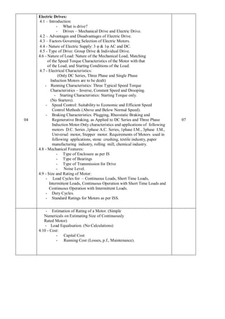 04
Electric Drives:
4.1 – Introduction:
- What is drive?
- Drives – Mechanical Drive and Electric Drive.
4.2 – Advantages and Disadvantages of Electric Drive.
4.3 – Factors Governing Selection of Electric Motors.
4.4 - Nature of Electric Supply: 3 φ & 1φ AC and DC.
4.5 - Type of Drive: Group Drive & Individual Drive.
4.6 - Nature of Load: Nature of the Mechanical Load, Matching
of the Speed Torque Characteristics of the Motor with that
of the Load, and Starting Conditions of the Load.
4.7 - Electrical Characteristics:
(Only DC Series, Three Phase and Single Phase
Induction Motors are to be dealt)
- Running Characteristics: Three Typical Speed Torque
Characteristics – Inverse, Constant Speed and Drooping.
- Starting Characteristics: Starting Torque only.
(No Starters).
- Speed Control: Suitability to Economic and Efficient Speed
Control Methods (Above and Below Normal Speed).
- Braking Characteristics: Plugging, Rheostatic Braking and
Regenerative Braking, as Applied to DC Series and Three Phase
Induction Motor.Only characteristics and applications of following
motors D.C. Series ,1phase A.C. Series, 1phase I.M., 3phase I.M.,
Universal motor, Stepper motor. Requirements of Motors used in
following applications, stone crushing, textile industry, paper
manufacturing industry, rolling mill, chemical industry.
4.8 - Mechanical Features:
- Type of Enclosure as per IS
- Type of Bearings
- Type of Transmission for Drive
- Noise Level.
4.9 - Size and Rating of Motor:
- Load Cycles for – Continuous Loads, Short Time Loads,
Intermittent Loads, Continuous Operation with Short Time Loads and
Continuous Operation with Intermittent Loads.
- Duty Cycles.
- Standard Ratings for Motors as per ISS.
07
- Estimation of Rating of a Motor. (Simple
Numericals on Estimating Size of Continuously
Rated Motor)
- Load Equalisation. (No Calculations)
4.10 - Cost:
- Capital Cost
- Running Cost (Losses, p.f., Maintenance).
 