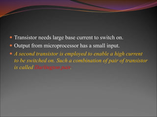  Transistor needs large base current to switch on.
 Output from microprocessor has a small input.
 A second transistor is employed to enable a high current
to be switched on. Such a combination of pair of transistor
is called Darlington pair.
 