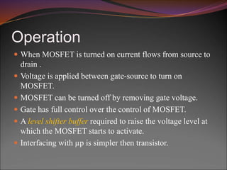 Operation
 When MOSFET is turned on current flows from source to
drain .
 Voltage is applied between gate-source to turn on
MOSFET.
 MOSFET can be turned off by removing gate voltage.
 Gate has full control over the control of MOSFET.
 A level shifter buffer required to raise the voltage level at
which the MOSFET starts to activate.
 Interfacing with µp is simpler then transistor.
 