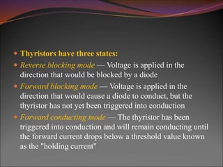  Thyristors have three states:
 Reverse blocking mode — Voltage is applied in the
direction that would be blocked by a diode
 Forward blocking mode — Voltage is applied in the
direction that would cause a diode to conduct, but the
thyristor has not yet been triggered into conduction
 Forward conducting mode — The thyristor has been
triggered into conduction and will remain conducting until
the forward current drops below a threshold value known
as the "holding current"
 