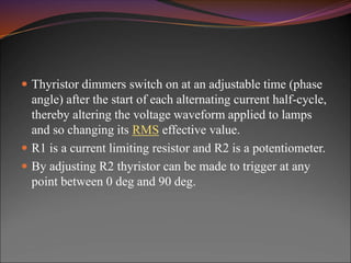  Thyristor dimmers switch on at an adjustable time (phase
angle) after the start of each alternating current half-cycle,
thereby altering the voltage waveform applied to lamps
and so changing its RMS effective value.
 R1 is a current limiting resistor and R2 is a potentiometer.
 By adjusting R2 thyristor can be made to trigger at any
point between 0 deg and 90 deg.
 