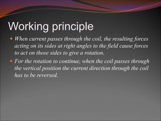 Working principle
 When current passes through the coil, the resulting forces
acting on its sides at right angles to the field cause forces
to act on those sides to give a rotation.
 For the rotation to continue, when the coil passes through
the vertical position the current direction through the coil
has to be reversed.
 