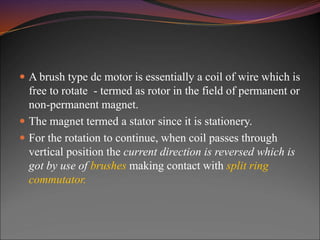  A brush type dc motor is essentially a coil of wire which is
free to rotate - termed as rotor in the field of permanent or
non-permanent magnet.
 The magnet termed a stator since it is stationery.
 For the rotation to continue, when coil passes through
vertical position the current direction is reversed which is
got by use of brushes making contact with split ring
commutator.
 