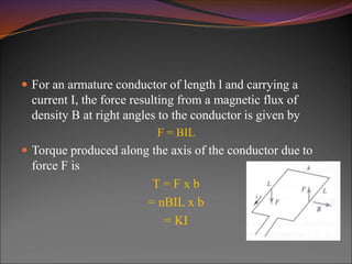  For an armature conductor of length l and carrying a
current I, the force resulting from a magnetic flux of
density B at right angles to the conductor is given by
F = BIL
 Torque produced along the axis of the conductor due to
force F is
T = F x b
= nBIL x b
= KI
 